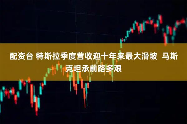 配资台 特斯拉季度营收迎十年来最大滑坡  马斯克坦承前路多艰