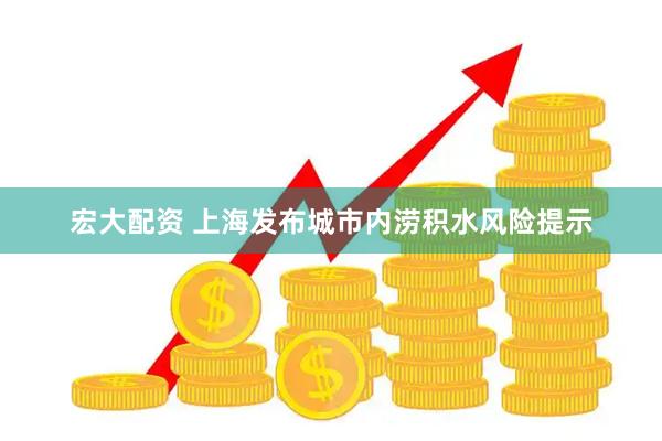 宏大配资 上海发布城市内涝积水风险提示