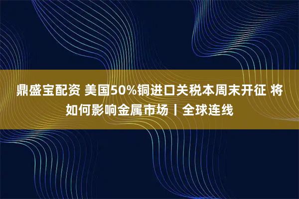 鼎盛宝配资 美国50%铜进口关税本周末开征 将如何影响金属市场丨全球连线