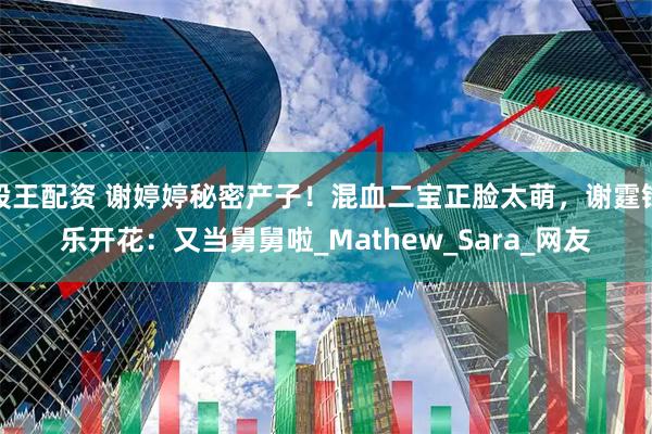 股王配资 谢婷婷秘密产子！混血二宝正脸太萌，谢霆锋乐开花：又当舅舅啦_Mathew_Sara_网友