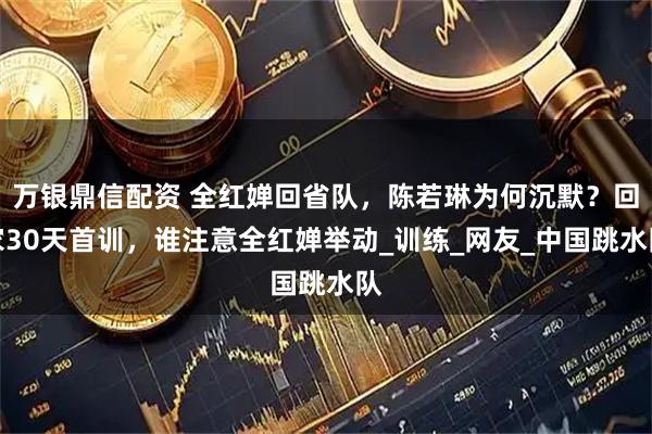 万银鼎信配资 全红婵回省队，陈若琳为何沉默？回家30天首训，谁注意全红婵举动_训练_网友_中国跳水队