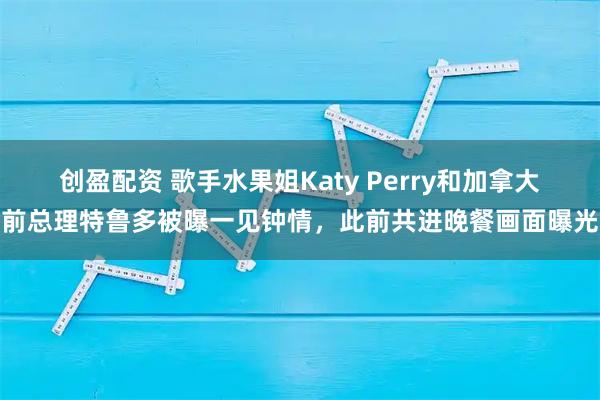 创盈配资 歌手水果姐Katy Perry和加拿大前总理特鲁多被曝一见钟情，此前共进晚餐画面曝光