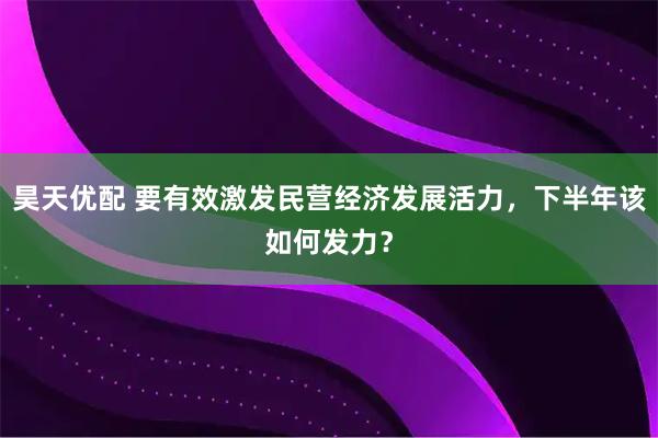 昊天优配 要有效激发民营经济发展活力，下半年该如何发力？