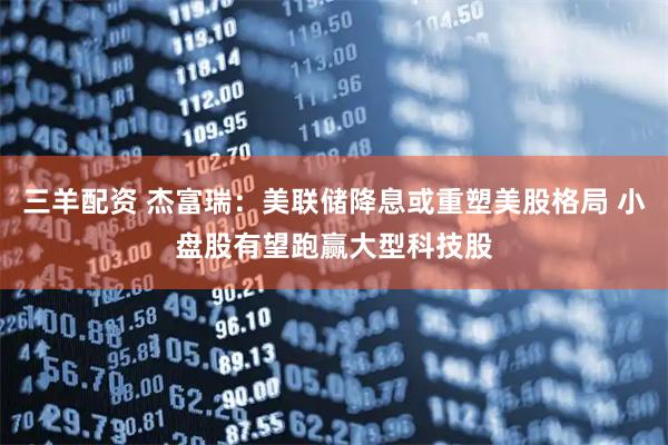 三羊配资 杰富瑞：美联储降息或重塑美股格局 小盘股有望跑赢大型科技股