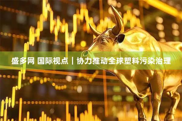 盛多网 国际视点｜协力推动全球塑料污染治理