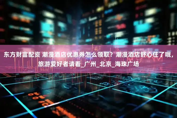 东方财富配资 潮漫酒店优惠券怎么领取？潮漫酒店舒心住了哦，旅游爱好者请看_广州_北京_海珠广场