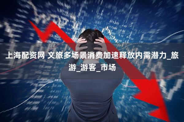 上海配资网 文旅多场景消费加速释放内需潜力_旅游_游客_市场