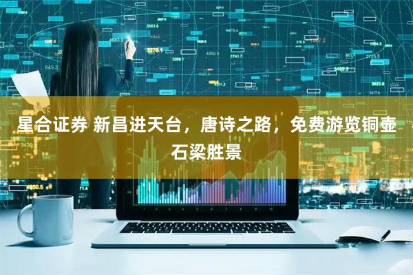 星合证券 新昌进天台，唐诗之路，免费游览铜壶石梁胜景