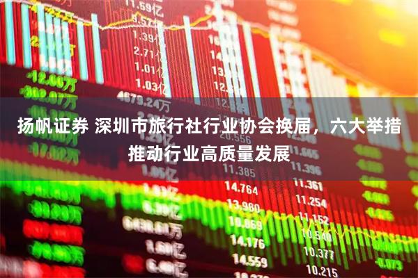 扬帆证券 深圳市旅行社行业协会换届，六大举措推动行业高质量发展