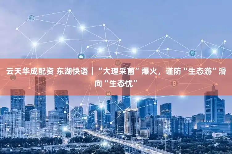 云天华成配资 东湖快语｜“大理采菌”爆火，谨防“生态游”滑向“生态忧”