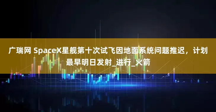 广瑞网 SpaceX星舰第十次试飞因地面系统问题推迟，计划最早明日发射_进行_火箭