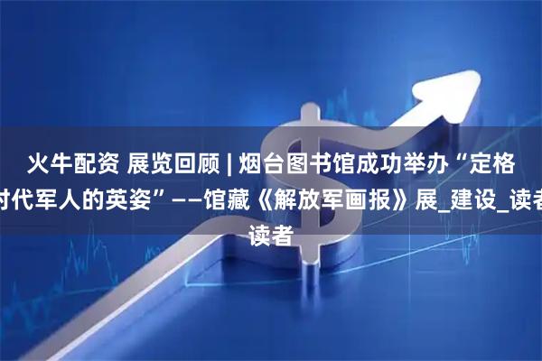 火牛配资 展览回顾 | 烟台图书馆成功举办“定格时代军人的英姿”——馆藏《解放军画报》展_建设_读者
