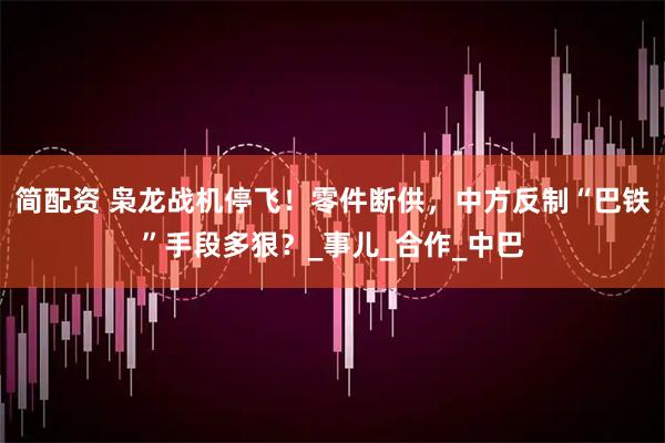 简配资 枭龙战机停飞！零件断供，中方反制“巴铁”手段多狠？_事儿_合作_中巴