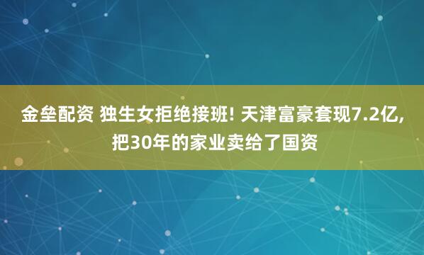 金垒配资 独生女拒绝接班! 天津富豪套现7.2亿, 把30年的家业卖给了国资