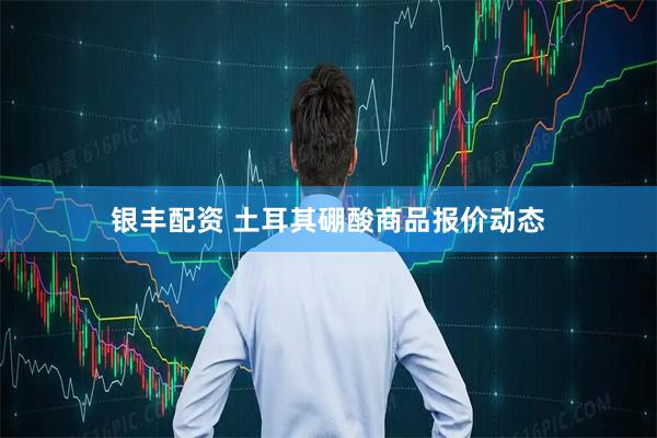 银丰配资 土耳其硼酸商品报价动态