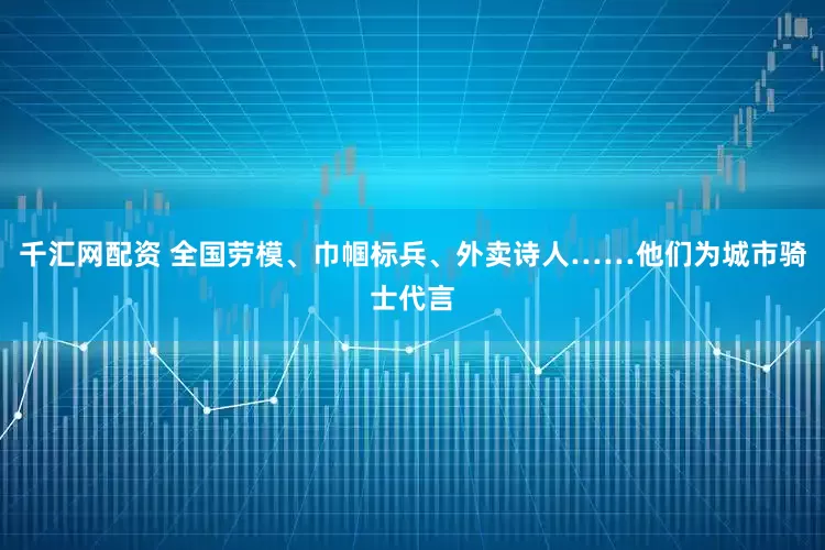 千汇网配资 全国劳模、巾帼标兵、外卖诗人……他们为城市骑士代言