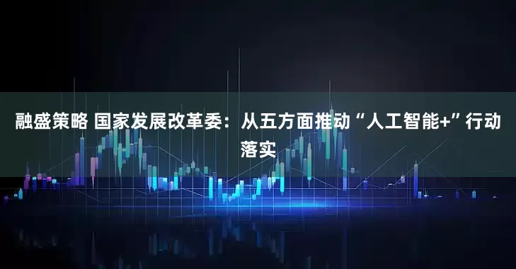 融盛策略 国家发展改革委：从五方面推动“人工智能+”行动落实