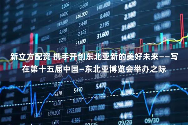 新立方配资 携手开创东北亚新的美好未来——写在第十五届中国—东北亚博览会举办之际