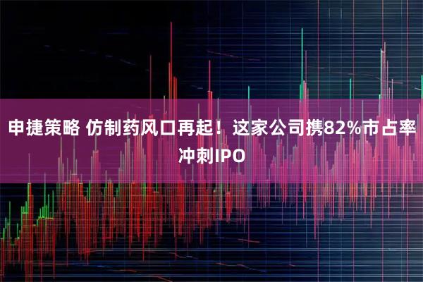 申捷策略 仿制药风口再起！这家公司携82%市占率冲刺IPO