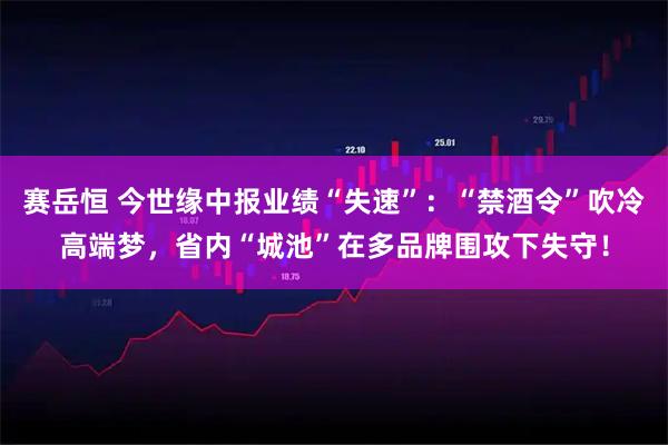 赛岳恒 今世缘中报业绩“失速”：“禁酒令”吹冷高端梦，省内“城池”在多品牌围攻下失守！