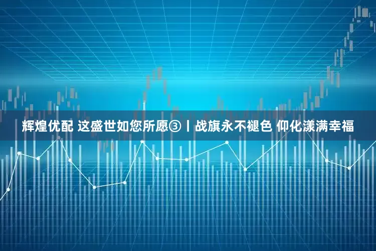 辉煌优配 这盛世如您所愿③丨战旗永不褪色 仰化漾满幸福