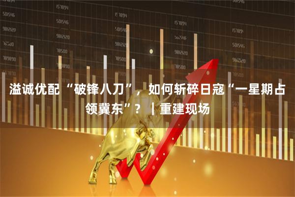 溢诚优配 “破锋八刀”，如何斩碎日寇“一星期占领冀东”？｜重建现场