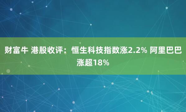 财富牛 港股收评：恒生科技指数涨2.2% 阿里巴巴涨超18%