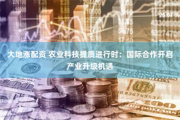 大地涨配资 农业科技提质进行时：国际合作开启产业升级机遇