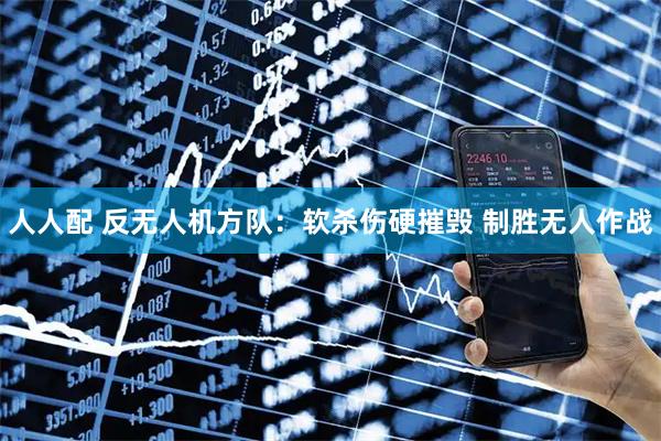 人人配 反无人机方队：软杀伤硬摧毁 制胜无人作战