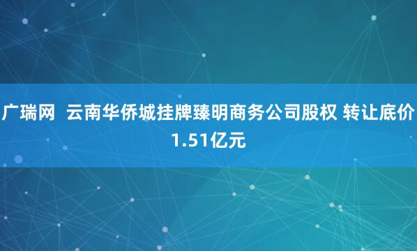 广瑞网  云南华侨城挂牌臻明商务公司股权 转让底价1.51亿元