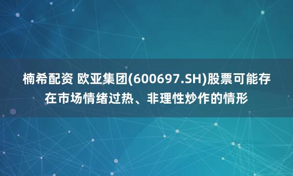 楠希配资 欧亚集团(600697.SH)股票可能存在市场情绪过热、非理性炒作的情形