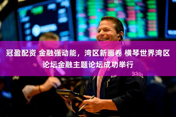 冠盈配资 金融强动能，湾区新画卷 横琴世界湾区论坛金融主题论坛成功举行