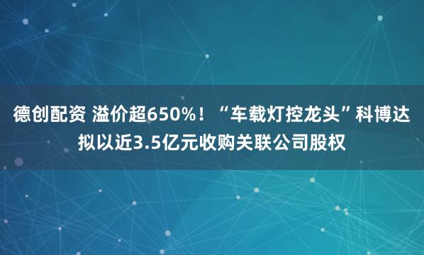 德创配资 溢价超650%！“车载灯控龙头”科博达拟以近3.5亿元收购关联公司股权