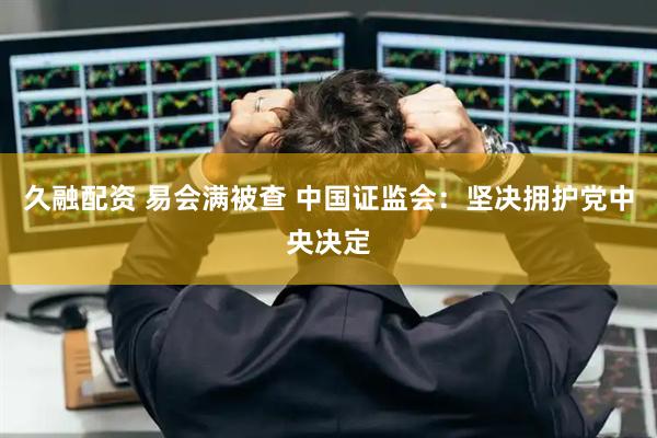 久融配资 易会满被查 中国证监会：坚决拥护党中央决定