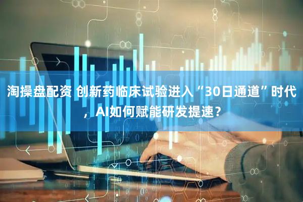 淘操盘配资 创新药临床试验进入“30日通道”时代，AI如何赋能研发提速？