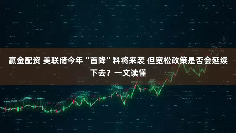 赢金配资 美联储今年“首降”料将来袭 但宽松政策是否会延续下去？一文读懂