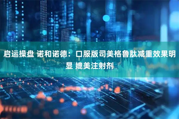 启运操盘 诺和诺德：口服版司美格鲁肽减重效果明显 媲美注射剂