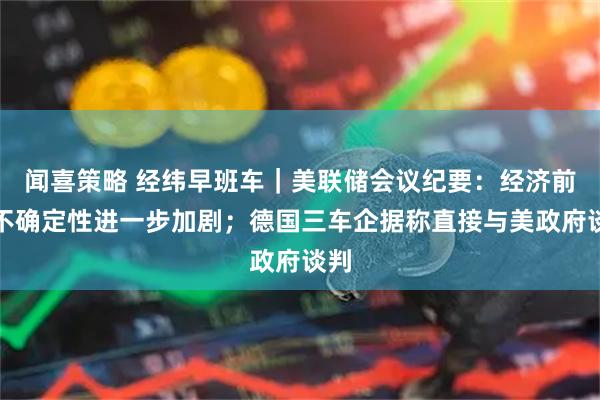 闻喜策略 经纬早班车｜美联储会议纪要：经济前景不确定性进一步加剧；德国三车企据称直接与美政府谈判