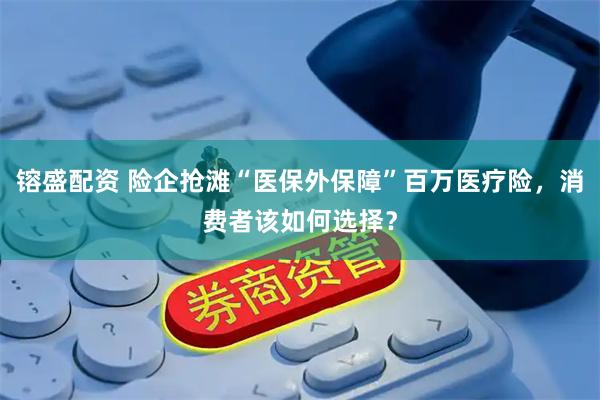 镕盛配资 险企抢滩“医保外保障”百万医疗险，消费者该如何选择？