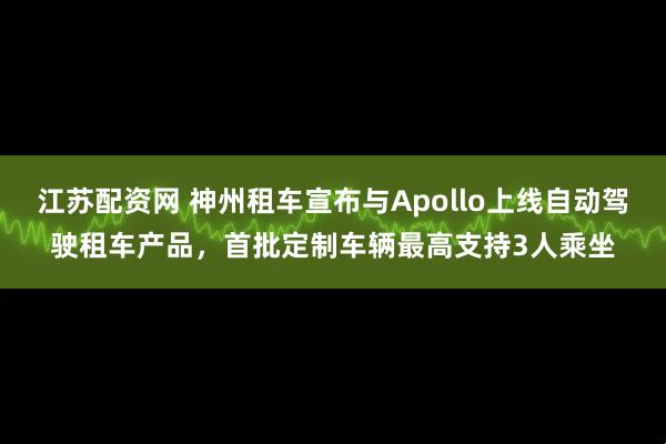 江苏配资网 神州租车宣布与Apollo上线自动驾驶租车产品，首批定制车辆最高支持3人乘坐