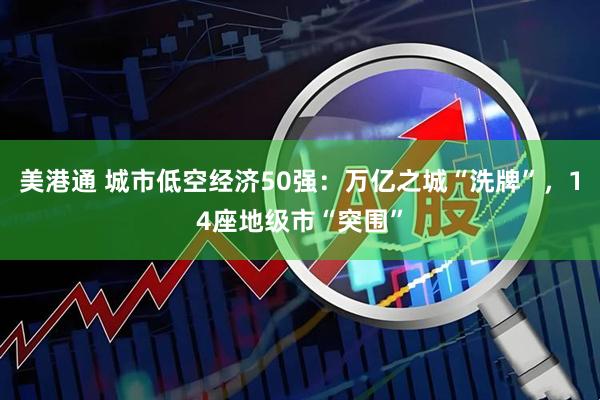 美港通 城市低空经济50强：万亿之城“洗牌”，14座地级市“突围”