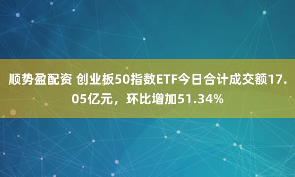 顺势盈配资 创业板50指数ETF今日合计成交额17.05亿元，环比增加51.34%