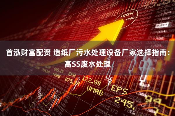 首泓财富配资 造纸厂污水处理设备厂家选择指南：高SS废水处理