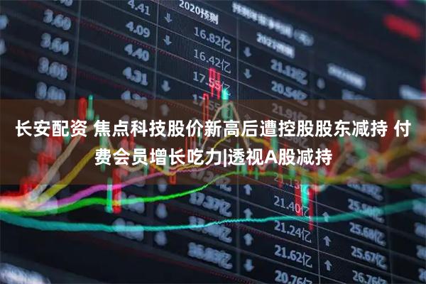 长安配资 焦点科技股价新高后遭控股股东减持 付费会员增长吃力|透视A股减持