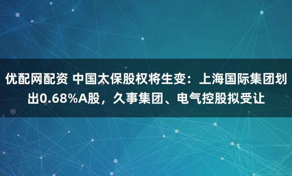 优配网配资 中国太保股权将生变：上海国际集团划出0.68%A股，久事集团、电气控股拟受让