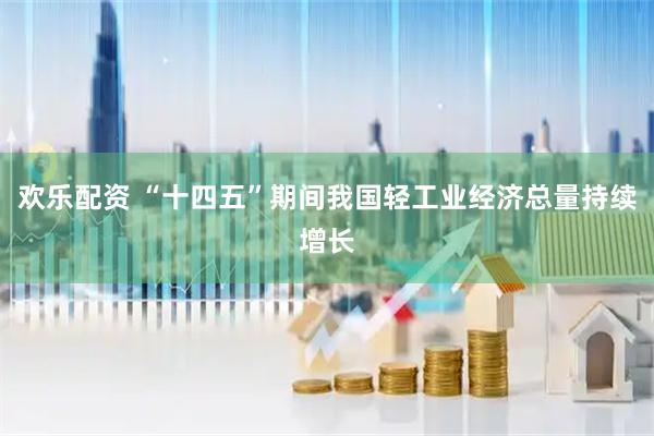 欢乐配资 “十四五”期间我国轻工业经济总量持续增长