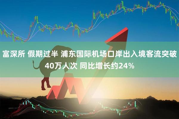 富深所 假期过半 浦东国际机场口岸出入境客流突破40万人次 同比增长约24%