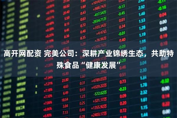 高开网配资 完美公司：深耕产业锦绣生态，共助特殊食品“健康发展”