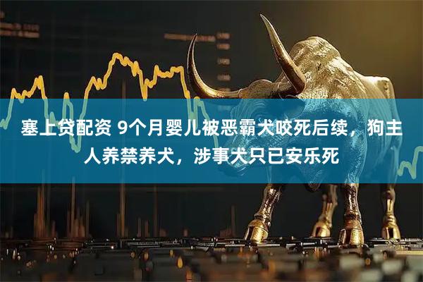 塞上贷配资 9个月婴儿被恶霸犬咬死后续，狗主人养禁养犬，涉事犬只已安乐死