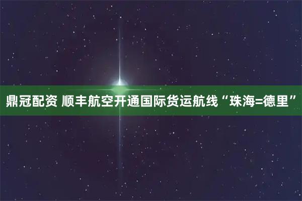 鼎冠配资 顺丰航空开通国际货运航线“珠海=德里”